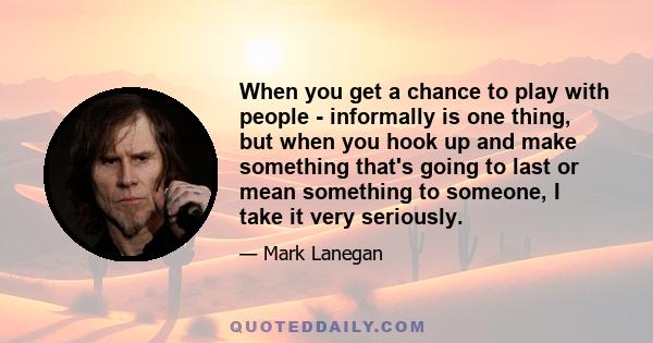 When you get a chance to play with people - informally is one thing, but when you hook up and make something that's going to last or mean something to someone, I take it very seriously.