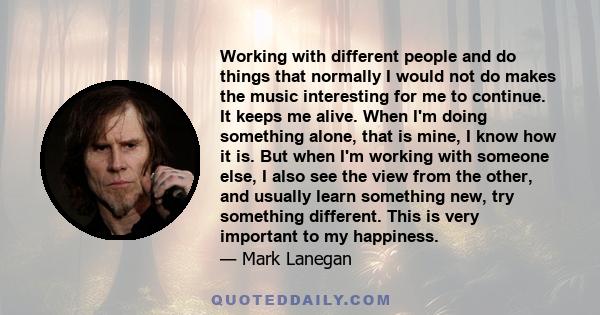 Working with different people and do things that normally I would not do makes the music interesting for me to continue. It keeps me alive. When I'm doing something alone, that is mine, I know how it is. But when I'm