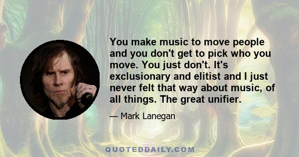 You make music to move people and you don't get to pick who you move. You just don't. It's exclusionary and elitist and I just never felt that way about music, of all things. The great unifier.