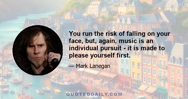 You run the risk of falling on your face, but, again, music is an individual pursuit - it is made to please yourself first.