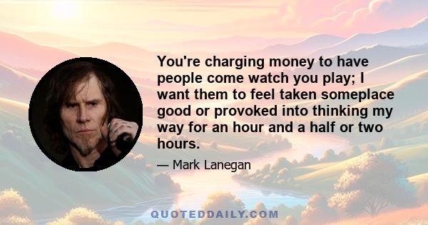 You're charging money to have people come watch you play; I want them to feel taken someplace good or provoked into thinking my way for an hour and a half or two hours.