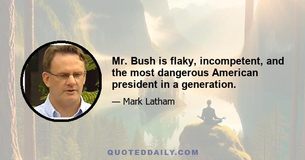 Mr. Bush is flaky, incompetent, and the most dangerous American president in a generation.