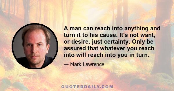 A man can reach into anything and turn it to his cause. It's not want, or desire, just certainty. Only be assured that whatever you reach into will reach into you in turn.