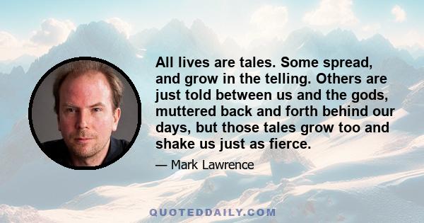 All lives are tales. Some spread, and grow in the telling. Others are just told between us and the gods, muttered back and forth behind our days, but those tales grow too and shake us just as fierce.