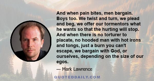 And when pain bites, men bargain. Boys too. We twist and turn, we plead and beg, we offer our tormentors what he wants so that the hurting will stop. And when there is no torturer to placate, no hooded man with hot