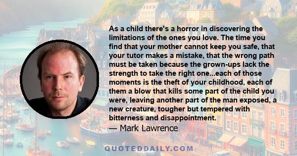 As a child there's a horror in discovering the limitations of the ones you love. The time you find that your mother cannot keep you safe, that your tutor makes a mistake, that the wrong path must be taken because the