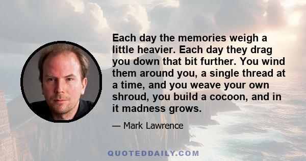 Each day the memories weigh a little heavier. Each day they drag you down that bit further. You wind them around you, a single thread at a time, and you weave your own shroud, you build a cocoon, and in it madness grows.