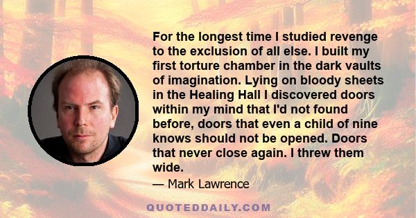 For the longest time I studied revenge to the exclusion of all else. I built my first torture chamber in the dark vaults of imagination. Lying on bloody sheets in the Healing Hall I discovered doors within my mind that