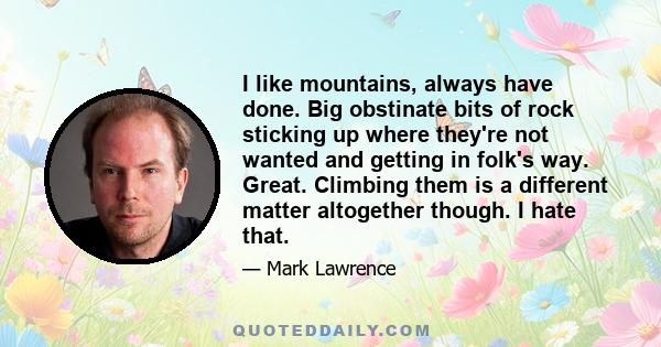 I like mountains, always have done. Big obstinate bits of rock sticking up where they're not wanted and getting in folk's way. Great. Climbing them is a different matter altogether though. I hate that.