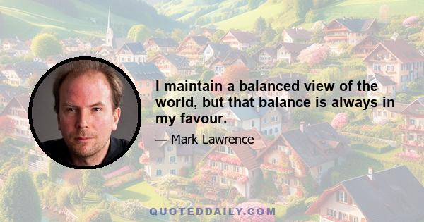 I maintain a balanced view of the world, but that balance is always in my favour.