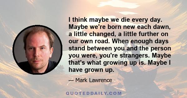 I think maybe we die every day. Maybe we're born new each dawn, a little changed, a little further on our own road. When enough days stand between you and the person you were, you're strangers. Maybe that's what growing 