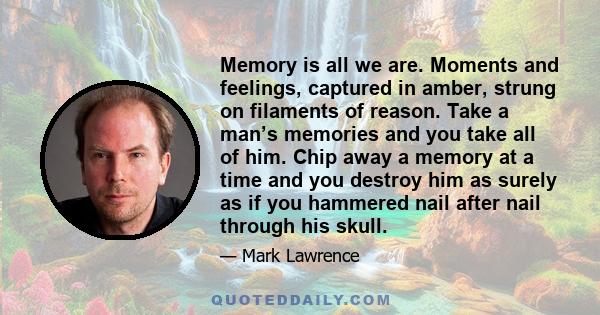 Memory is all we are. Moments and feelings, captured in amber, strung on filaments of reason. Take a man’s memories and you take all of him. Chip away a memory at a time and you destroy him as surely as if you hammered