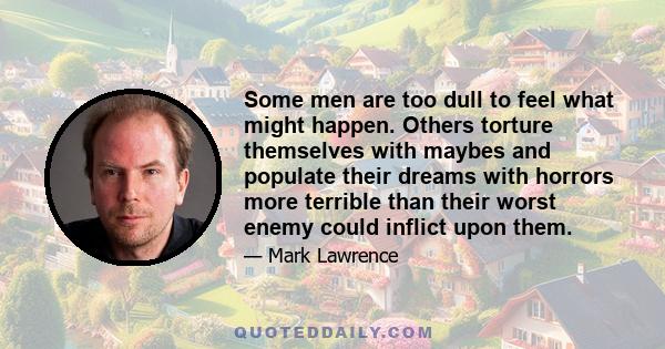 Some men are too dull to feel what might happen. Others torture themselves with maybes and populate their dreams with horrors more terrible than their worst enemy could inflict upon them.