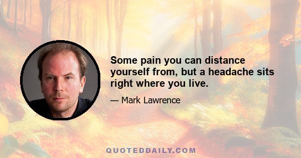 Some pain you can distance yourself from, but a headache sits right where you live.