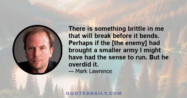 There is something brittle in me that will break before it bends. Perhaps if the [the enemy] had brought a smaller army I might have had the sense to run. But he overdid it.