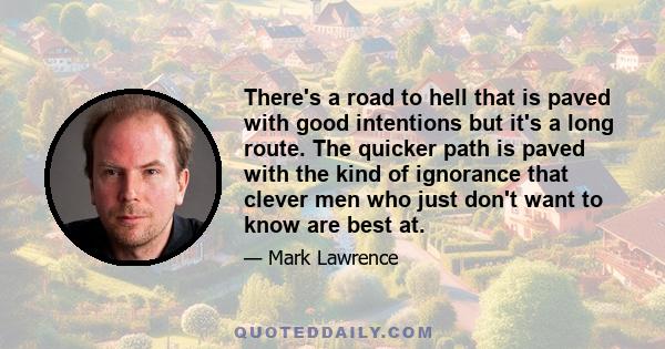 There's a road to hell that is paved with good intentions but it's a long route. The quicker path is paved with the kind of ignorance that clever men who just don't want to know are best at.