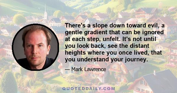 There's a slope down toward evil, a gentle gradient that can be ignored at each step, unfelt. It's not until you look back, see the distant heights where you once lived, that you understand your journey.