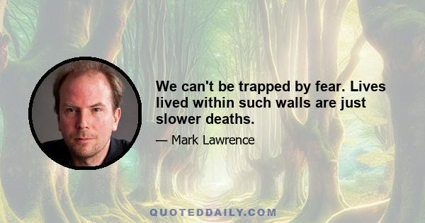 We can't be trapped by fear. Lives lived within such walls are just slower deaths.