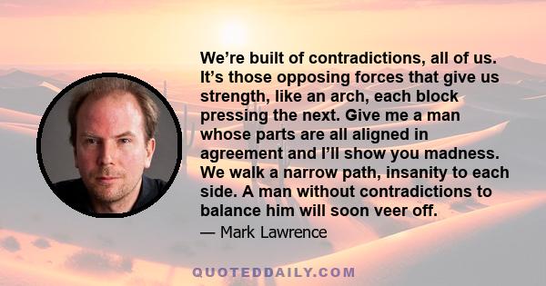 We’re built of contradictions, all of us. It’s those opposing forces that give us strength, like an arch, each block pressing the next. Give me a man whose parts are all aligned in agreement and I’ll show you madness.