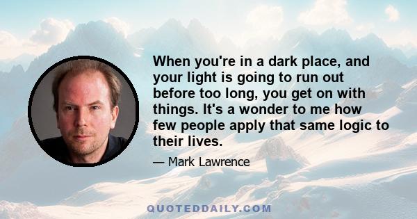 When you're in a dark place, and your light is going to run out before too long, you get on with things. It's a wonder to me how few people apply that same logic to their lives.