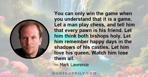 You can only win the game when you understand that it is a game. Let a man play chess, and tell him that every pawn is his friend. Let him think both bishops holy. Let him remember happy days in the shadows of his