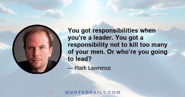 You got responsibilities when you’re a leader. You got a responsibility not to kill too many of your men. Or who’re you going to lead?