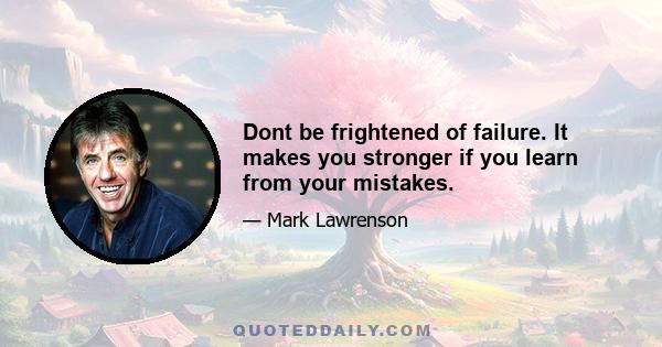 Dont be frightened of failure. It makes you stronger if you learn from your mistakes.