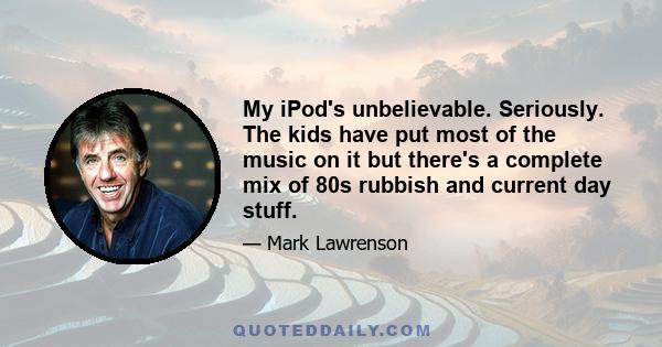 My iPod's unbelievable. Seriously. The kids have put most of the music on it but there's a complete mix of 80s rubbish and current day stuff.