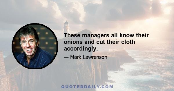 These managers all know their onions and cut their cloth accordingly.