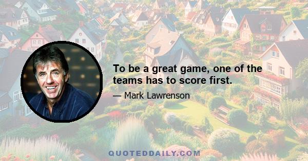 To be a great game, one of the teams has to score first.