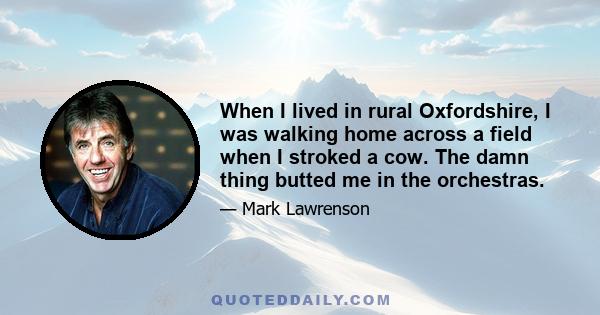 When I lived in rural Oxfordshire, I was walking home across a field when I stroked a cow. The damn thing butted me in the orchestras.