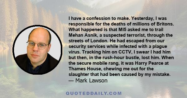 I have a confession to make. Yesterday, I was responsible for the deaths of millions of Britons. What happened is that MI5 asked me to trail Mehan Asnik, a suspected terrorist, through the streets of London. He had