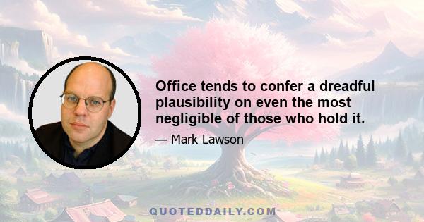 Office tends to confer a dreadful plausibility on even the most negligible of those who hold it.