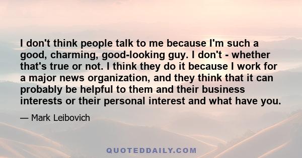 I don't think people talk to me because I'm such a good, charming, good-looking guy. I don't - whether that's true or not. I think they do it because I work for a major news organization, and they think that it can