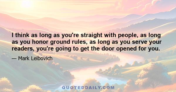 I think as long as you're straight with people, as long as you honor ground rules, as long as you serve your readers, you're going to get the door opened for you.