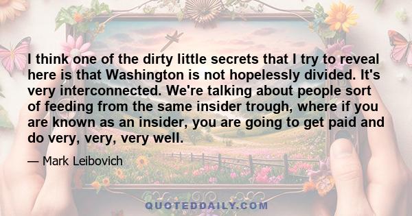 I think one of the dirty little secrets that I try to reveal here is that Washington is not hopelessly divided. It's very interconnected. We're talking about people sort of feeding from the same insider trough, where if 