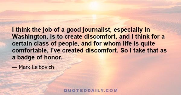 I think the job of a good journalist, especially in Washington, is to create discomfort, and I think for a certain class of people, and for whom life is quite comfortable, I've created discomfort. So I take that as a