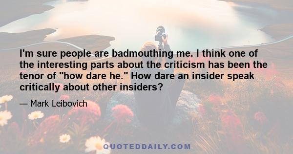 I'm sure people are badmouthing me. I think one of the interesting parts about the criticism has been the tenor of how dare he. How dare an insider speak critically about other insiders?