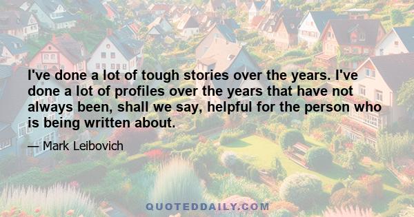 I've done a lot of tough stories over the years. I've done a lot of profiles over the years that have not always been, shall we say, helpful for the person who is being written about.