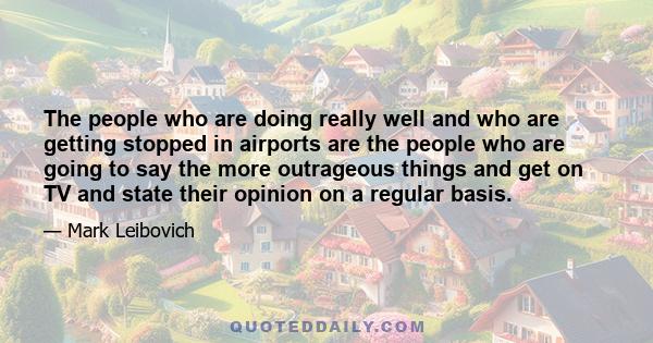 The people who are doing really well and who are getting stopped in airports are the people who are going to say the more outrageous things and get on TV and state their opinion on a regular basis.