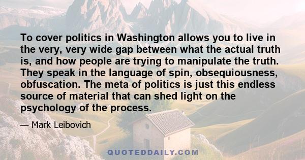 To cover politics in Washington allows you to live in the very, very wide gap between what the actual truth is, and how people are trying to manipulate the truth. They speak in the language of spin, obsequiousness,