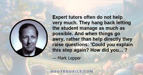 Expert tutors often do not help very much. They hang back letting the student manage as much as possible. And when things go awry, rather than help directly they raise questions: 'Could you explain this step again? How