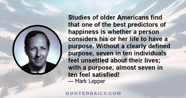 Studies of older Americans find that one of the best predictors of happiness is whether a person considers his or her life to have a purpose. Without a clearly defined purpose, seven in ten individuals feel unsettled