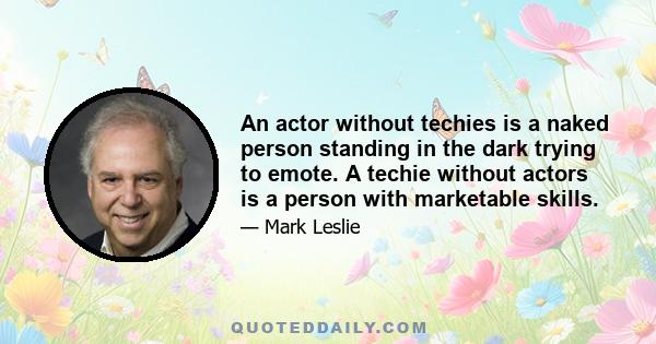 An actor without techies is a naked person standing in the dark trying to emote. A techie without actors is a person with marketable skills.