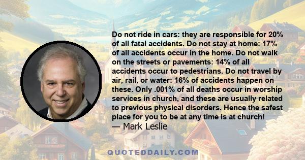 Do not ride in cars: they are responsible for 20% of all fatal accidents. Do not stay at home: 17% of all accidents occur in the home. Do not walk on the streets or pavements: 14% of all accidents occur to pedestrians.