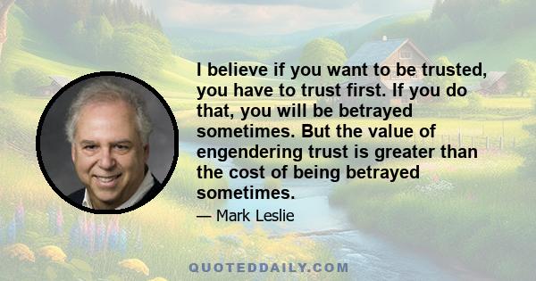 I believe if you want to be trusted, you have to trust first. If you do that, you will be betrayed sometimes. But the value of engendering trust is greater than the cost of being betrayed sometimes.