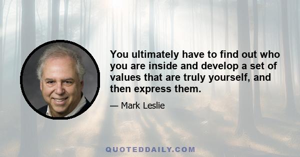 You ultimately have to find out who you are inside and develop a set of values that are truly yourself, and then express them.