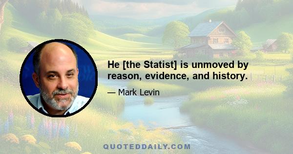 He [the Statist] is unmoved by reason, evidence, and history.