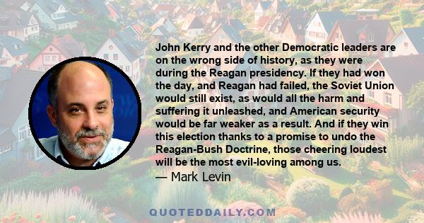 John Kerry and the other Democratic leaders are on the wrong side of history, as they were during the Reagan presidency. If they had won the day, and Reagan had failed, the Soviet Union would still exist, as would all