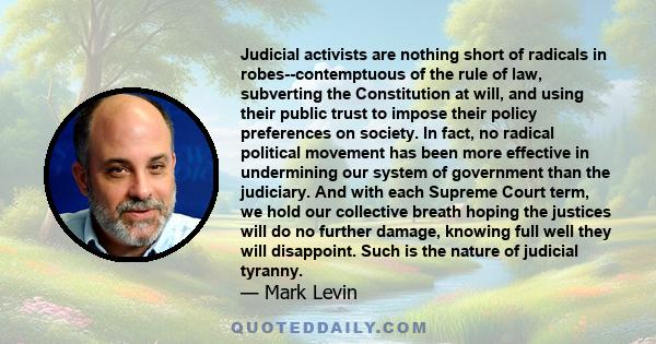 Judicial activists are nothing short of radicals in robes--contemptuous of the rule of law, subverting the Constitution at will, and using their public trust to impose their policy preferences on society. In fact, no